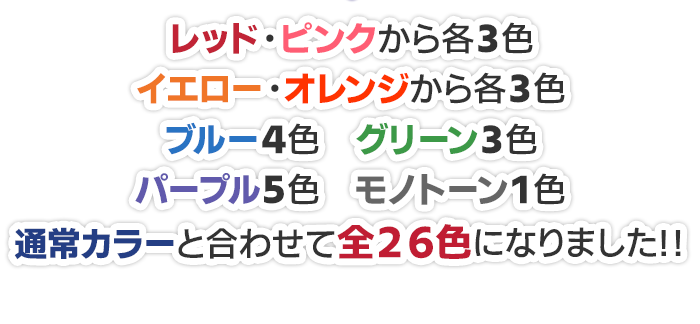 レッド・ピンクから各3色 イエロー・オレンジから各3色 ブルー4色 グリーン4色 パープル5色 モノトーン1色追加しております。通常カラーと合わせて全26色になりました!!