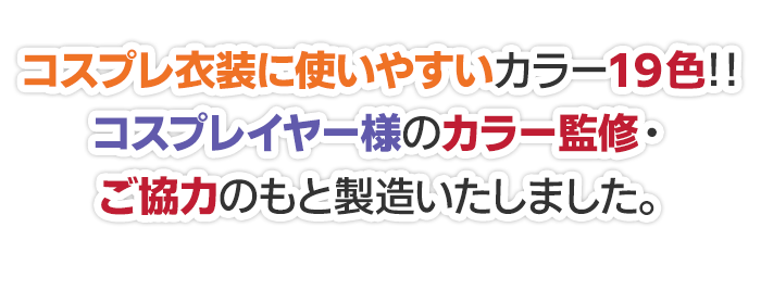 コスプレ衣装に使いやすいカラー19色!!コスプレイヤー様のカラー監修・ご協力のもと製造致しました。