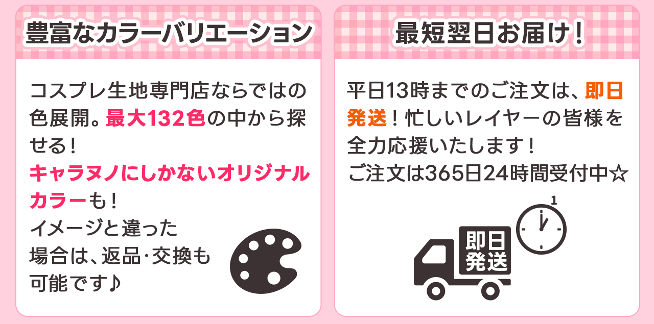豊富なカラーバリエーション 
コスプレ生地専門店ならではの色展開。最大132色の中から探せる！キャラヌノにしかないオリジナルカラーも！イメージと違った場合は返品交換も可能です♪
最短翌日お届け！
平日13時までのご注文は、即日発送！忙しいレイヤーの皆様を全力応援いたします！ご注文は365にち24時間受付中☆