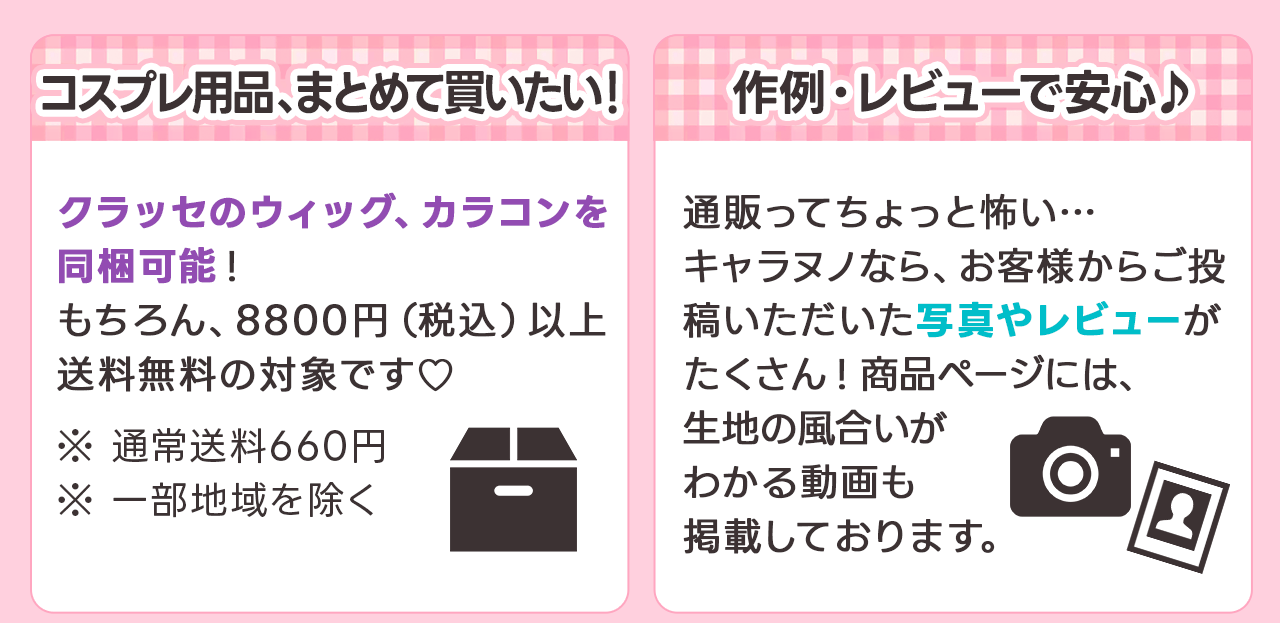 コスプレ用品、まとめて買いたい！
クラッセのウィッグ、カラコンを同梱可能！もちろん8800円（税込み）以上送料無料の対象です ※通常送料660円 ※一部地域を除く
作例・レビューで安心♪
通販ってちょっと怖い…キャラヌノならお客様からご投稿いただいた写真やレビューがたくさん！商品ページには生地の風合いがわかる画像も掲載しております。